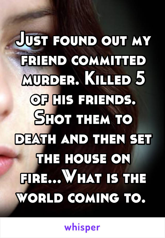 Just found out my friend committed murder. Killed 5 of his friends. Shot them to death and then set the house on fire...What is the world coming to. 