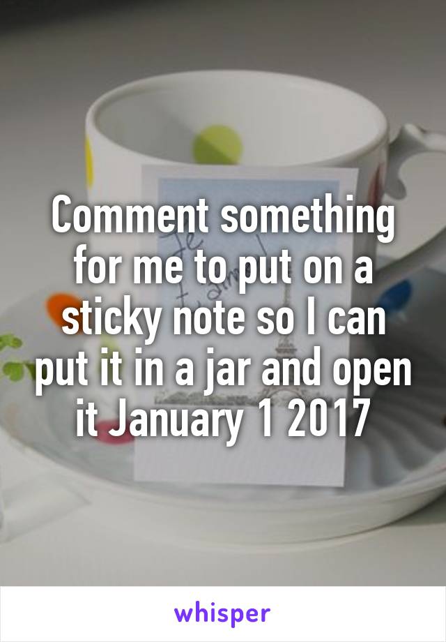 Comment something for me to put on a sticky note so I can put it in a jar and open it January 1 2017