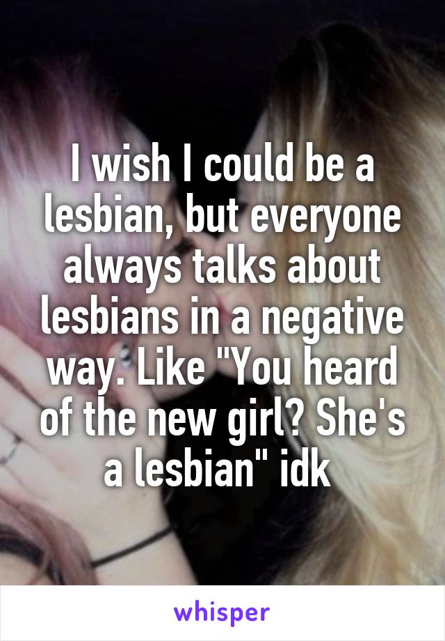 I wish I could be a lesbian, but everyone always talks about lesbians in a negative way. Like "You heard of the new girl? She's a lesbian" idk 