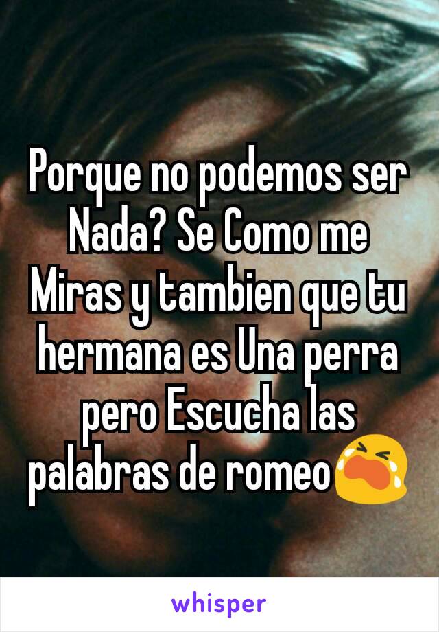 Porque no podemos ser Nada? Se Como me Miras y tambien que tu hermana es Una perra pero Escucha las palabras de romeo😭