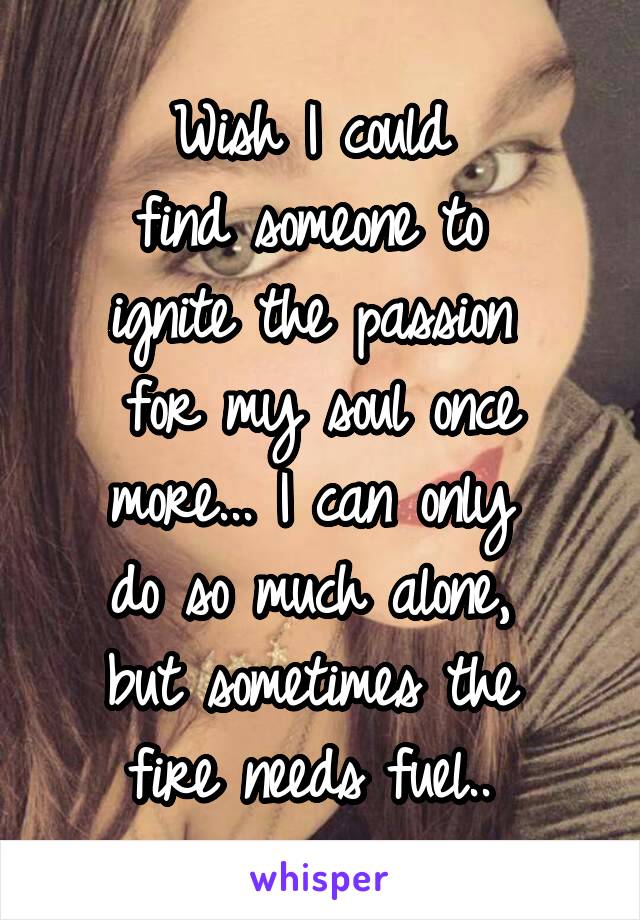 Wish I could 
find someone to 
ignite the passion 
for my soul once more... I can only 
do so much alone, 
but sometimes the 
fire needs fuel.. 