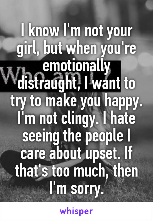 I know I'm not your girl, but when you're emotionally distraught, I want to try to make you happy. I'm not clingy. I hate seeing the people I care about upset. If that's too much, then I'm sorry.