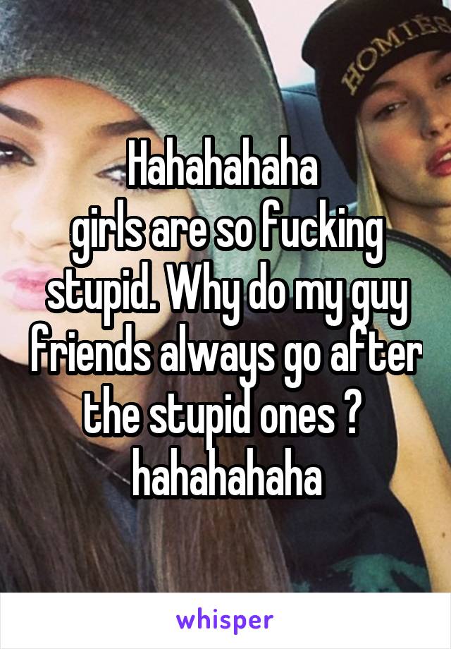 Hahahahaha 
girls are so fucking stupid. Why do my guy friends always go after the stupid ones ? 
hahahahaha