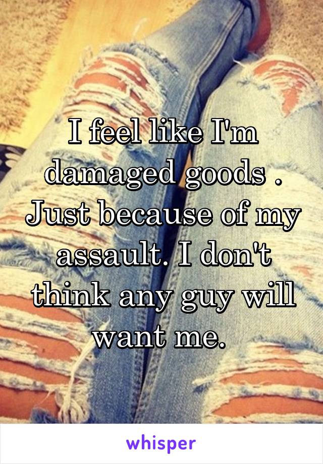 I feel like I'm damaged goods . Just because of my assault. I don't think any guy will want me. 