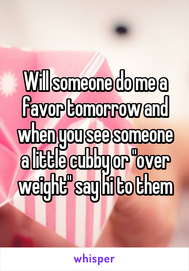 Will someone do me a favor tomorrow and when you see someone a little cubby or "over weight" say hi to them