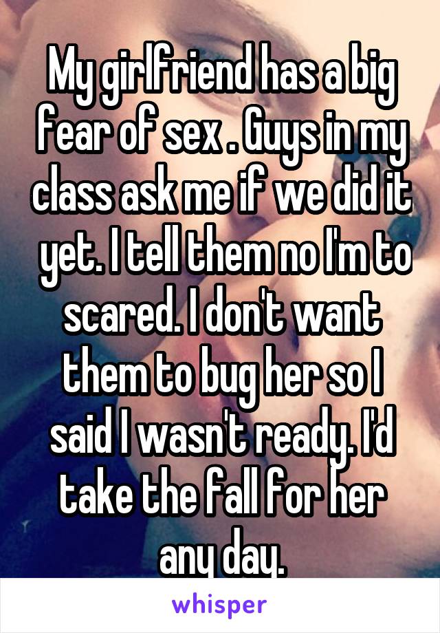 My girlfriend has a big fear of sex . Guys in my class ask me if we did it  yet. I tell them no I'm to scared. I don't want them to bug her so I said I wasn't ready. I'd take the fall for her any day.