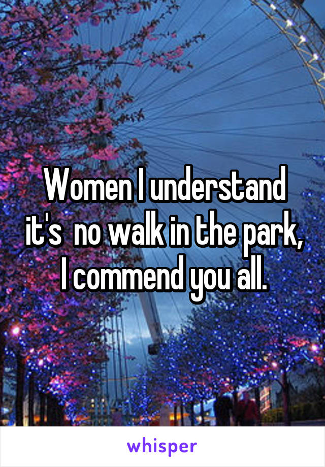 Women I understand it's  no walk in the park, I commend you all.