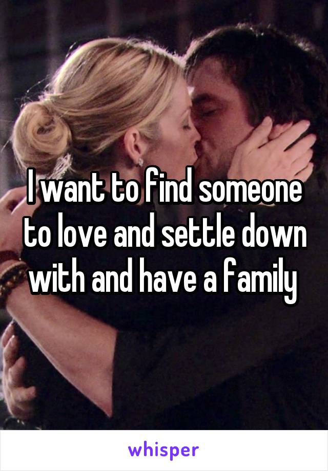 I want to find someone to love and settle down with and have a family 