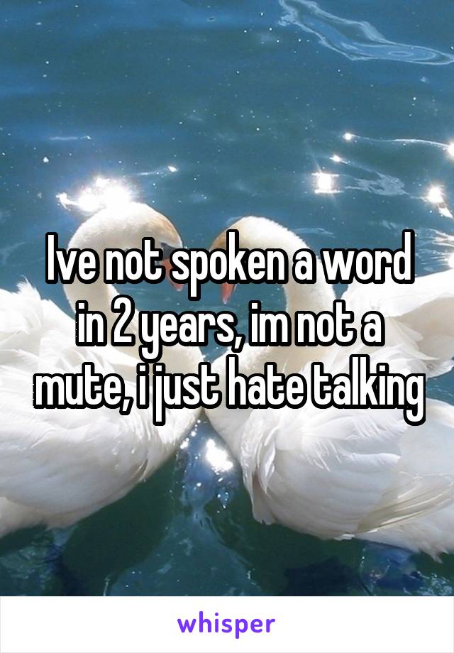 Ive not spoken a word in 2 years, im not a mute, i just hate talking