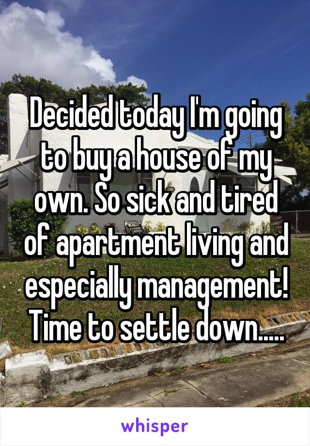 Decided today I'm going to buy a house of my own. So sick and tired of apartment living and especially management! Time to settle down.....