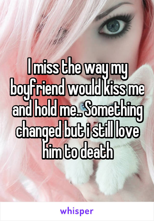 I miss the way my boyfriend would kiss me and hold me.. Something changed but i still love him to death