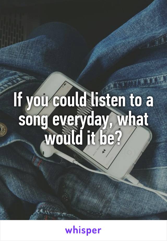 If you could listen to a song everyday, what would it be?