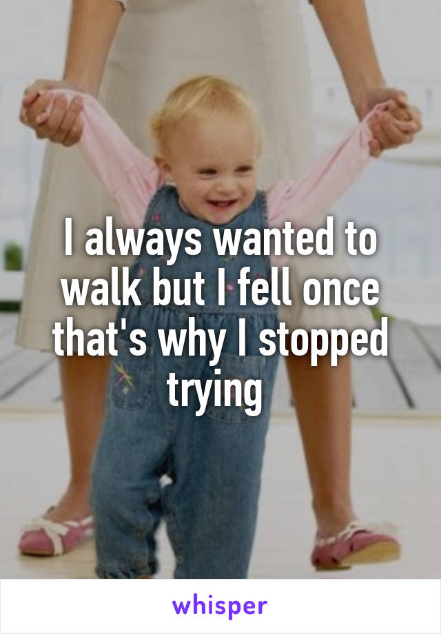 I always wanted to walk but I fell once that's why I stopped trying 