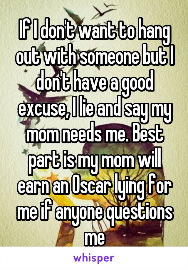 If I don't want to hang out with someone but I don't have a good excuse, I lie and say my mom needs me. Best part is my mom will earn an Oscar lying for me if anyone questions me