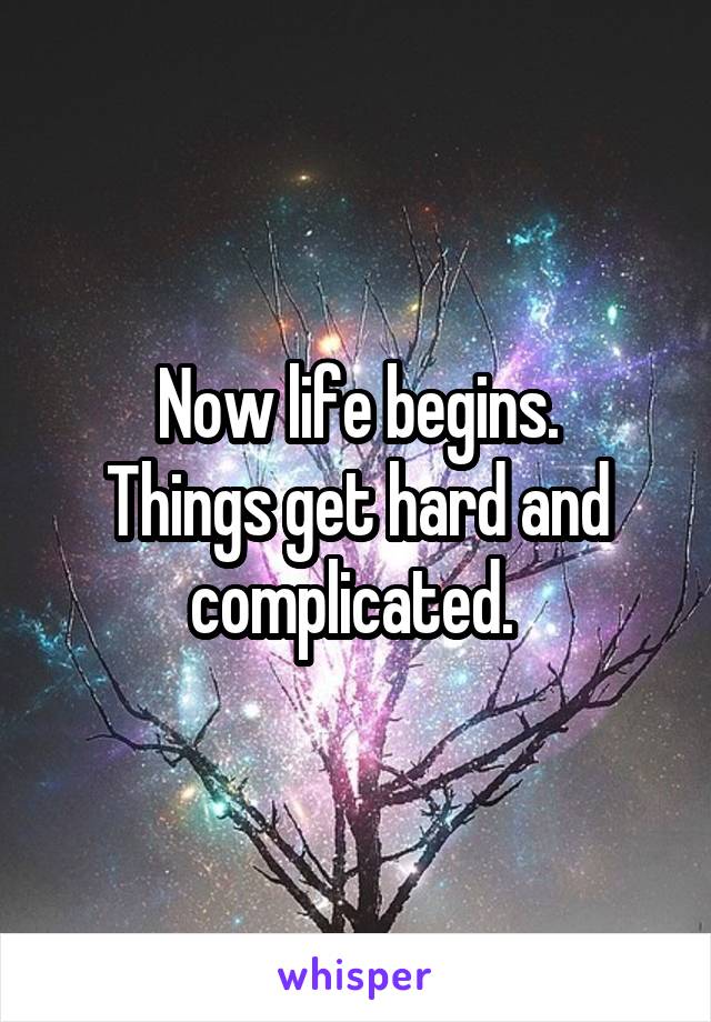 Now life begins.
Things get hard and complicated. 