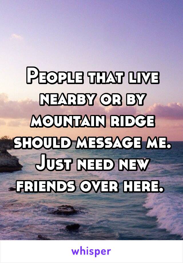 People that live nearby or by mountain ridge should message me. Just need new friends over here. 