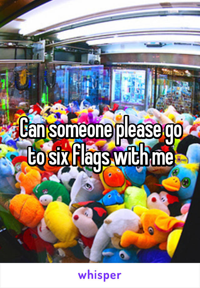 Can someone please go to six flags with me