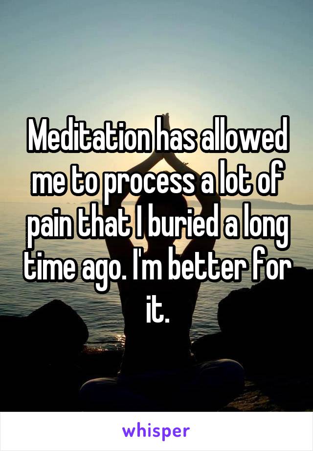 Meditation has allowed me to process a lot of pain that I buried a long time ago. I'm better for it.