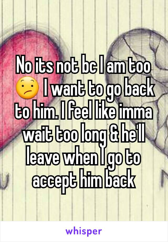 No its not bc I am too 😕 I want to go back to him. I feel like imma wait too long & he'll leave when I go to accept him back