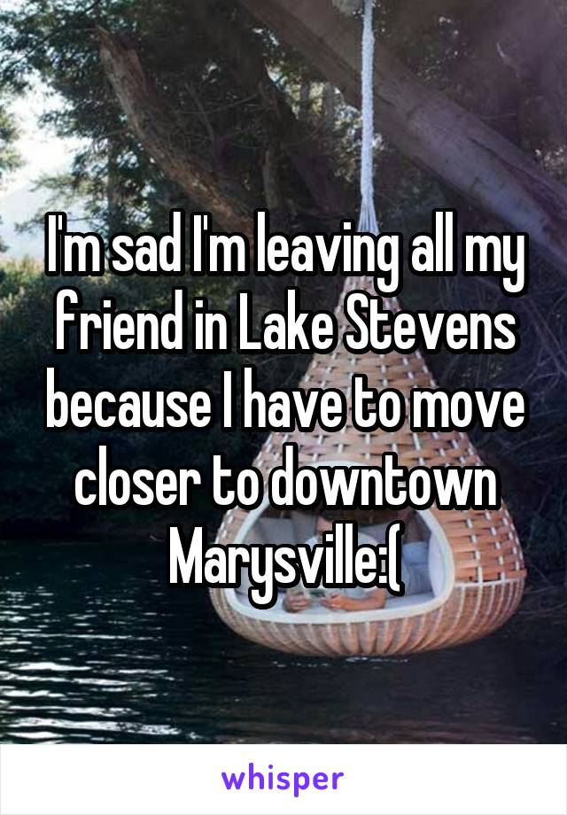 I'm sad I'm leaving all my friend in Lake Stevens because I have to move closer to downtown Marysville:(