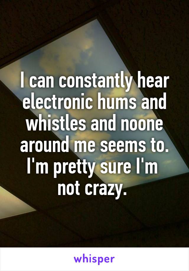 I can constantly hear electronic hums and whistles and noone around me seems to. I'm pretty sure I'm 
not crazy. 