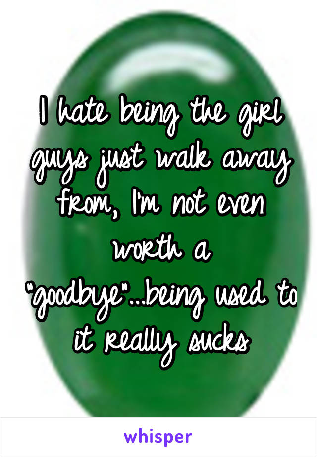 I hate being the girl guys just walk away from, I'm not even worth a "goodbye"...being used to it really sucks