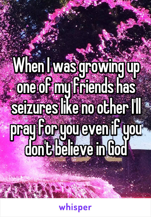 When I was growing up one of my friends has seizures like no other I'll pray for you even if you don't believe in God