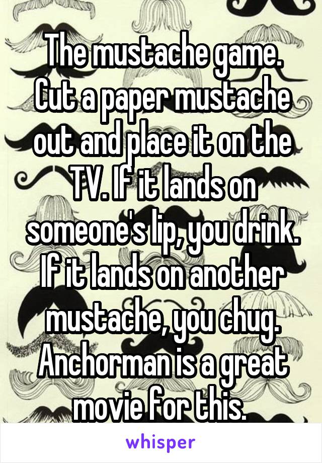 The mustache game. Cut a paper mustache out and place it on the TV. If it lands on someone's lip, you drink. If it lands on another mustache, you chug. Anchorman is a great movie for this. 