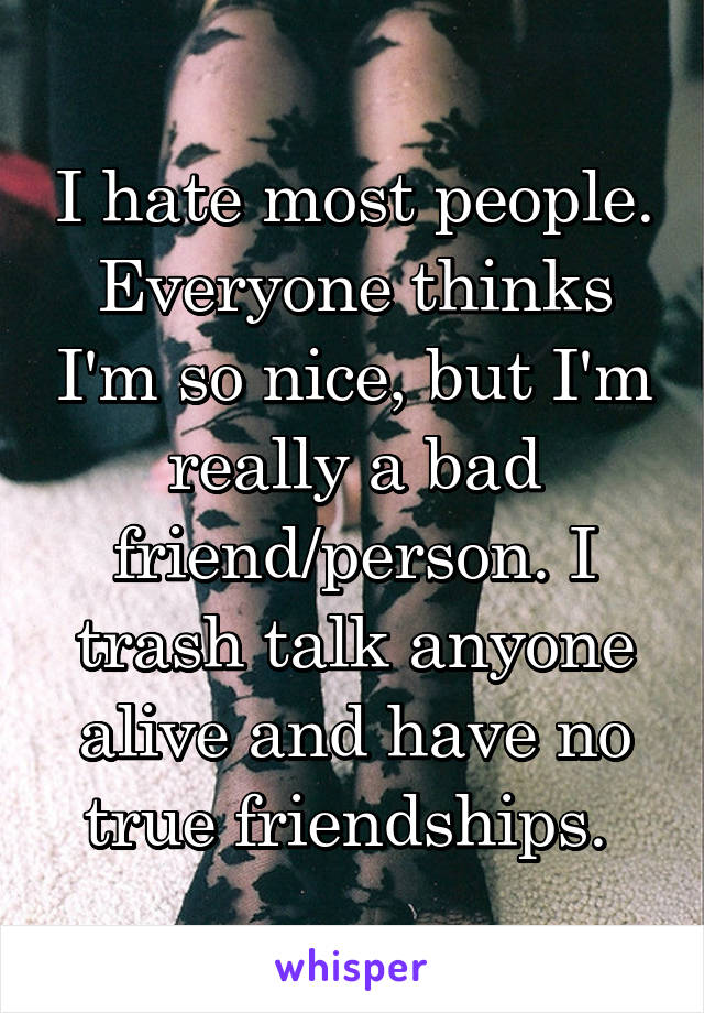 I hate most people. Everyone thinks I'm so nice, but I'm really a bad friend/person. I trash talk anyone alive and have no true friendships. 