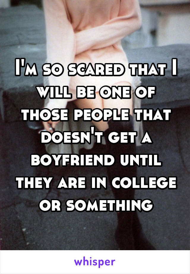 I'm so scared that I will be one of those people that doesn't get a boyfriend until they are in college or something