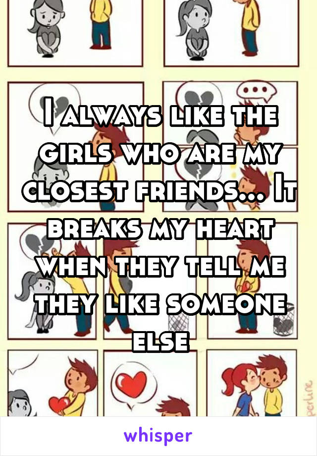 I always like the girls who are my closest friends... It breaks my heart when they tell me they like someone else