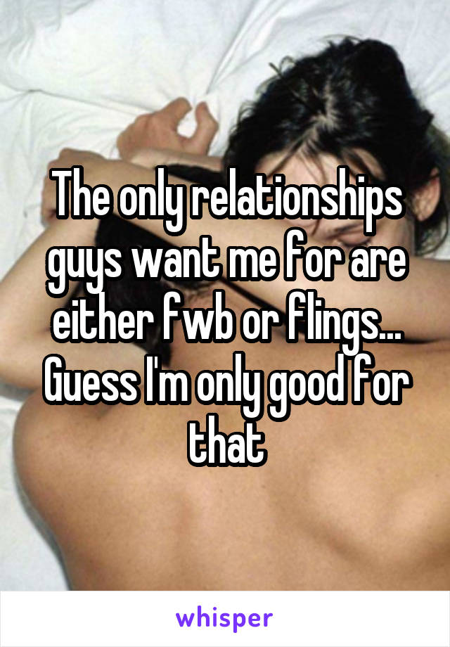 The only relationships guys want me for are either fwb or flings... Guess I'm only good for that