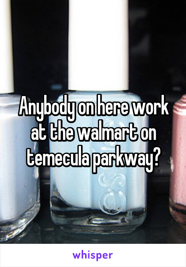 Anybody on here work at the walmart on temecula parkway?