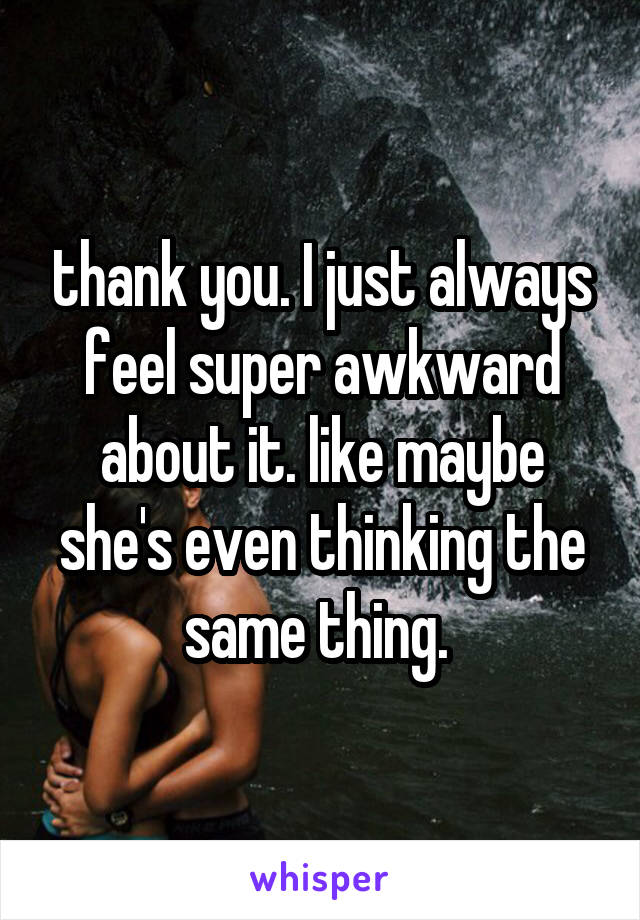 thank you. I just always feel super awkward about it. like maybe she's even thinking the same thing. 