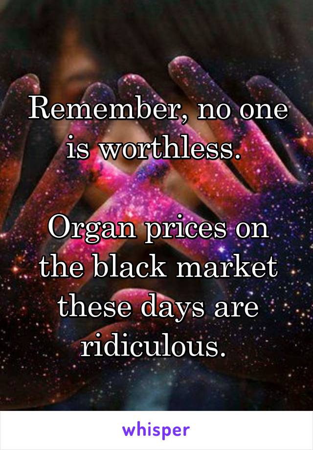 Remember, no one is worthless. 

Organ prices on the black market these days are ridiculous. 