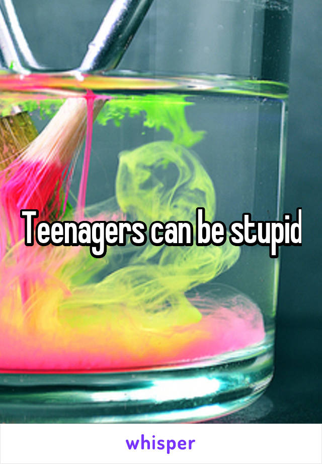 Teenagers can be stupid