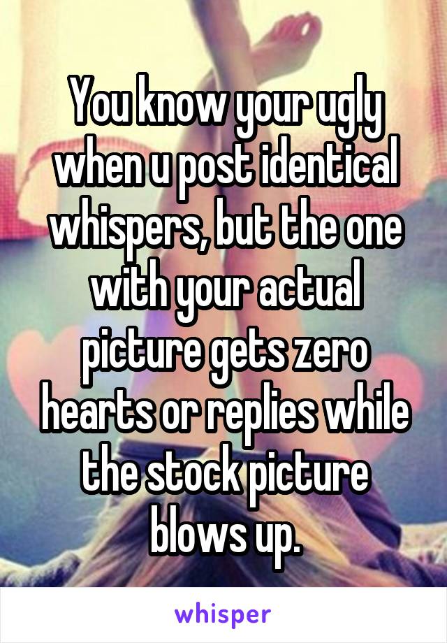 You know your ugly when u post identical whispers, but the one with your actual picture gets zero hearts or replies while the stock picture blows up.