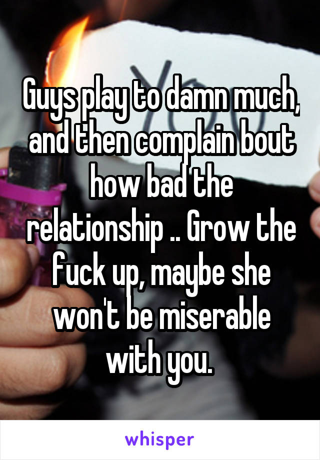 Guys play to damn much, and then complain bout how bad the relationship .. Grow the fuck up, maybe she won't be miserable with you. 