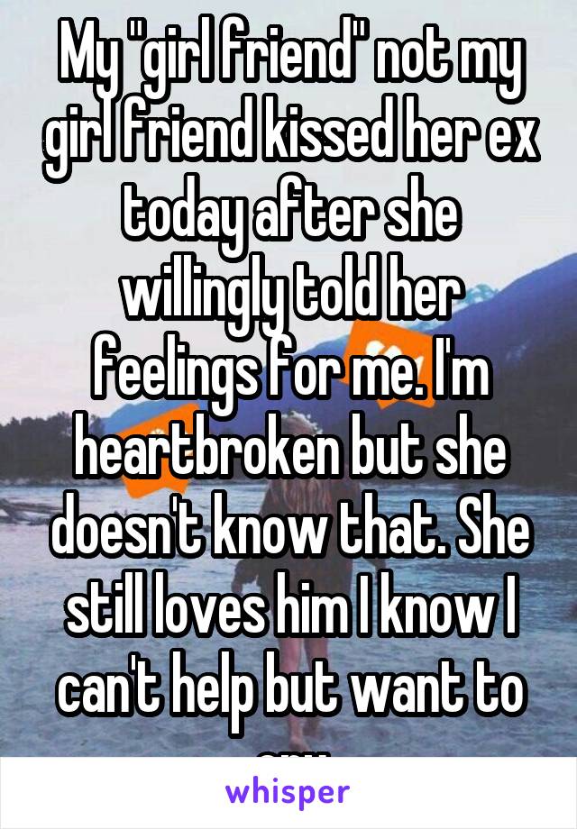 My "girl friend" not my girl friend kissed her ex today after she willingly told her feelings for me. I'm heartbroken but she doesn't know that. She still loves him I know I can't help but want to cry