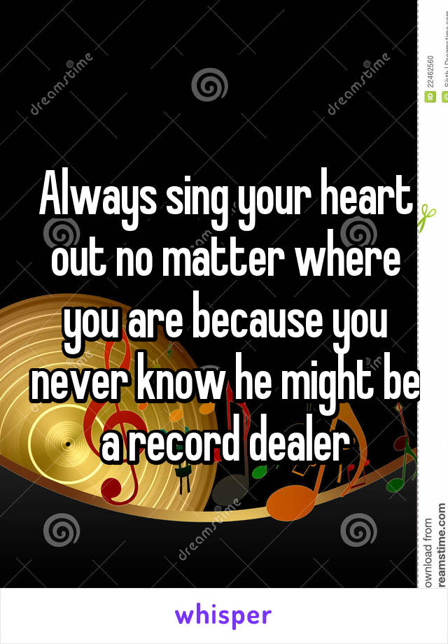 Always sing your heart out no matter where you are because you never know he might be a record dealer