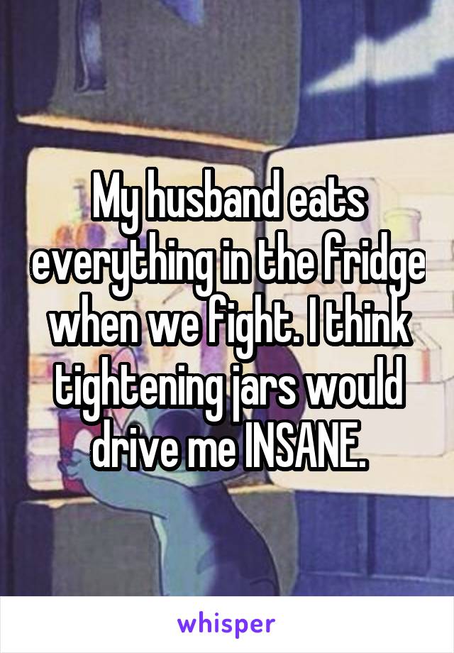 My husband eats everything in the fridge when we fight. I think tightening jars would drive me INSANE.