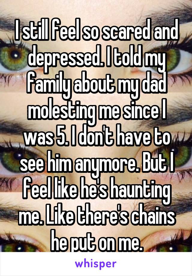 I still feel so scared and depressed. I told my family about my dad molesting me since I was 5. I don't have to see him anymore. But I feel like he's haunting me. Like there's chains he put on me.