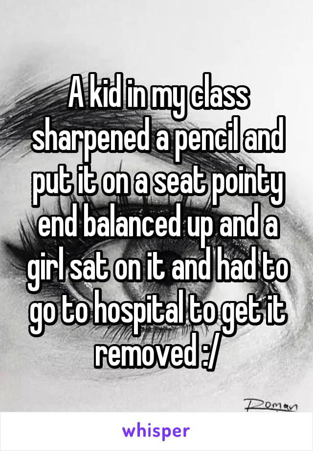 A kid in my class sharpened a pencil and put it on a seat pointy end balanced up and a girl sat on it and had to go to hospital to get it removed :/