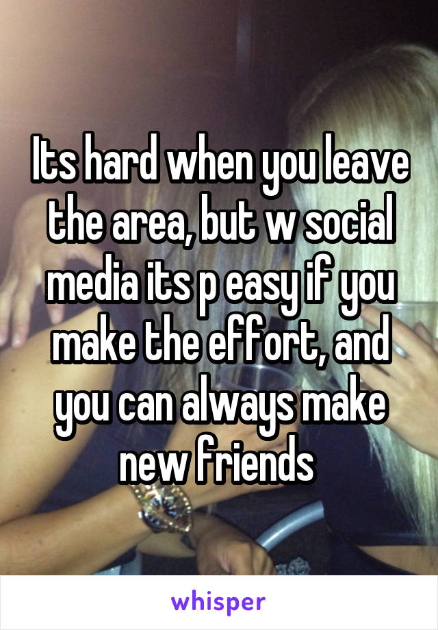 Its hard when you leave the area, but w social media its p easy if you make the effort, and you can always make new friends 