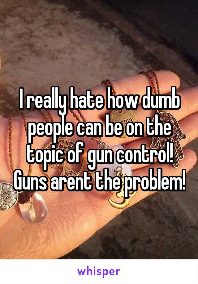 I really hate how dumb people can be on the topic of gun control! Guns arent the problem!