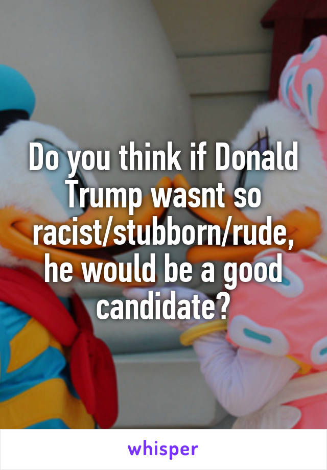 Do you think if Donald Trump wasnt so racist/stubborn/rude, he would be a good candidate?