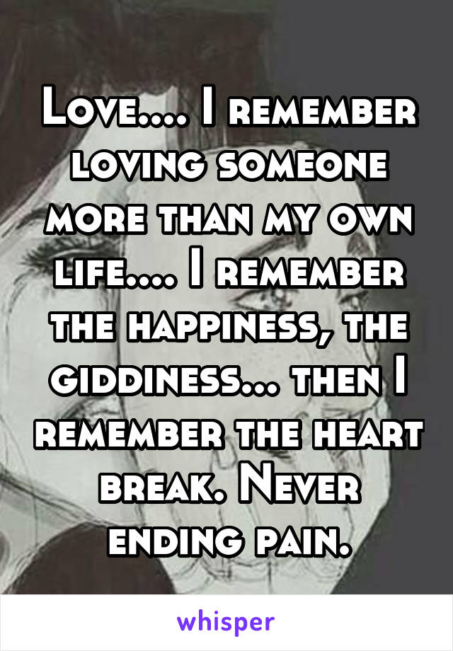 Love.... I remember loving someone more than my own life.... I remember the happiness, the giddiness... then I remember the heart break. Never ending pain.