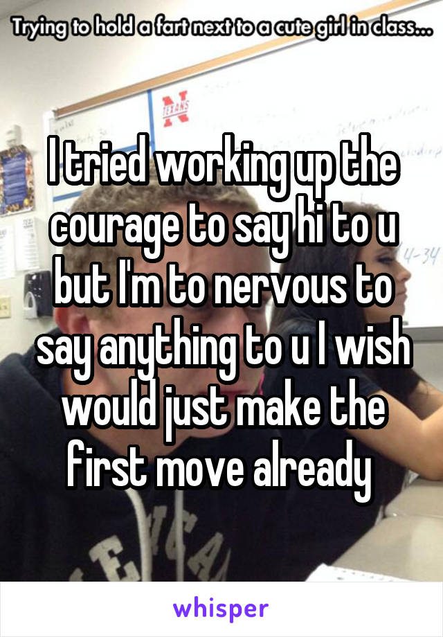 I tried working up the courage to say hi to u but I'm to nervous to say anything to u I wish would just make the first move already 