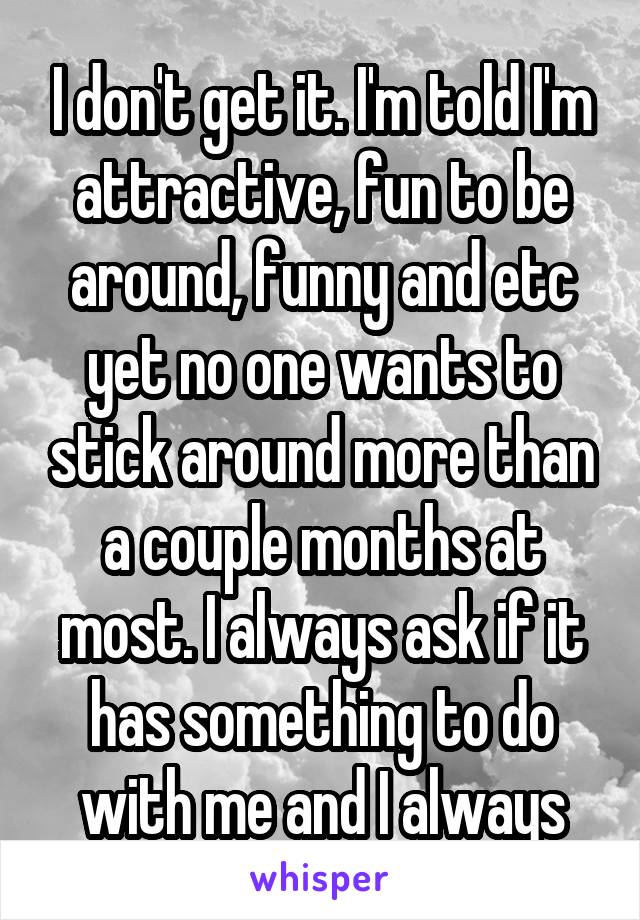 I don't get it. I'm told I'm attractive, fun to be around, funny and etc yet no one wants to stick around more than a couple months at most. I always ask if it has something to do with me and I always