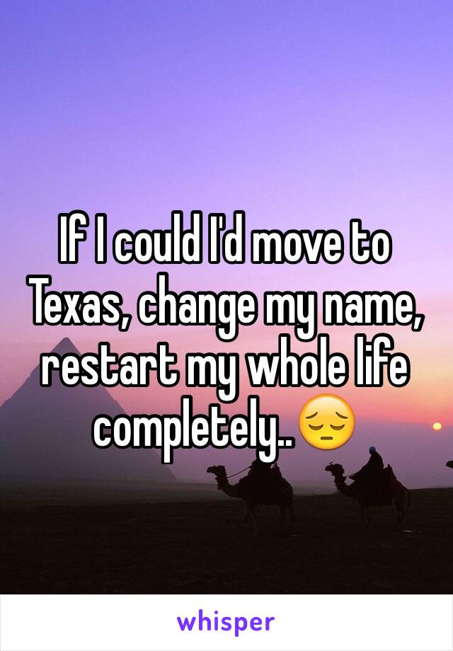 If I could I'd move to Texas, change my name, restart my whole life completely..😔